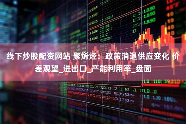 线下炒股配资网站 聚烯烃：政策消退供应变化 价差观望_进出口_产能利用率_盘面