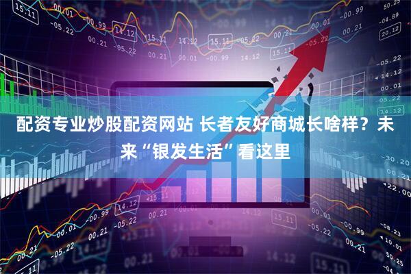 配资专业炒股配资网站 长者友好商城长啥样？未来“银发生活”看这里