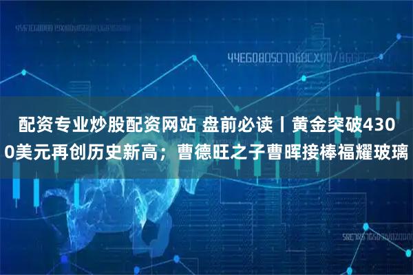 配资专业炒股配资网站 盘前必读丨黄金突破4300美元再创历史新高；曹德旺之子曹晖接棒福耀玻璃