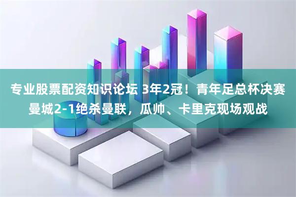 专业股票配资知识论坛 3年2冠！青年足总杯决赛曼城2-1绝杀曼联，瓜帅、卡里克现场观战