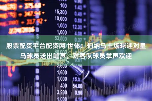 股票配资平台配资网 世体：伯纳乌主场球迷对皇马球员送出嘘声，对客队球员掌声欢迎
