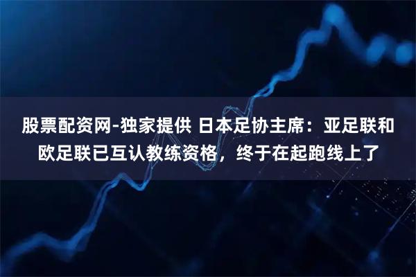 股票配资网-独家提供 日本足协主席：亚足联和欧足联已互认教练资格，终于在起跑线上了