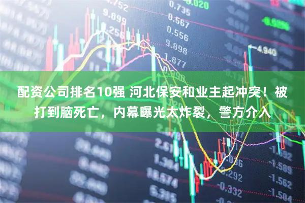 配资公司排名10强 河北保安和业主起冲突！被打到脑死亡，内幕曝光太炸裂，警方介入