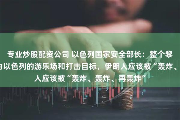 专业炒股配资公司 以色列国家安全部长：整个黎巴嫩都应该成为以色列的游乐场和打击目标，伊朗人应该被“轰炸、轰炸、再轰炸”