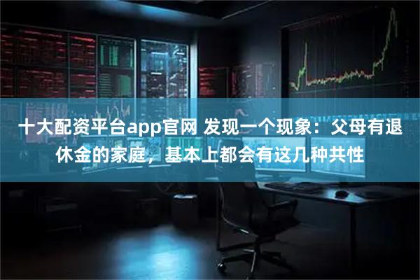 十大配资平台app官网 发现一个现象：父母有退休金的家庭，基本上都会有这几种共性