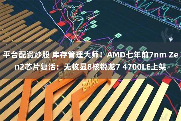 平台配资炒股 库存管理大师！AMD七年前7nm Zen2芯片复活：无核显8核锐龙7 4700LE上架