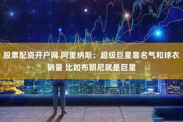 股票配资开户网 阿里纳斯：超级巨星靠名气和球衣销量 比如布朗尼就是巨星