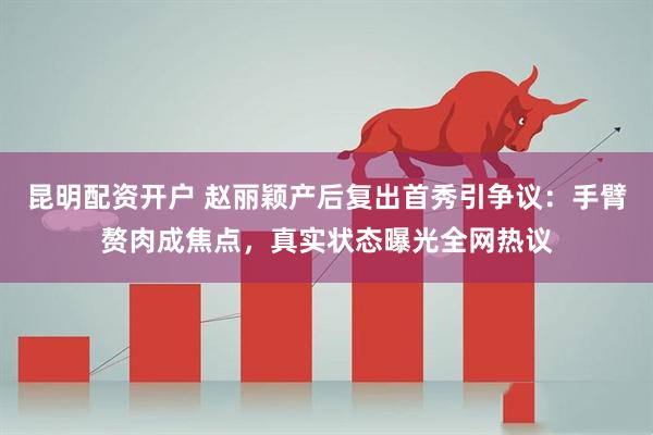 昆明配资开户 赵丽颖产后复出首秀引争议：手臂赘肉成焦点，真实状态曝光全网热议