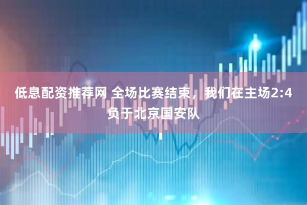 低息配资推荐网 全场比赛结束，我们在主场2:4负于北京国安队